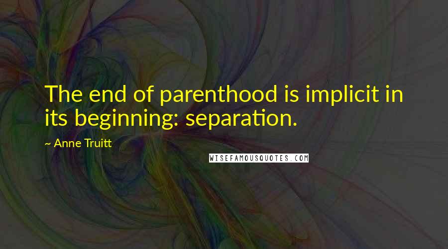 Anne Truitt Quotes: The end of parenthood is implicit in its beginning: separation.