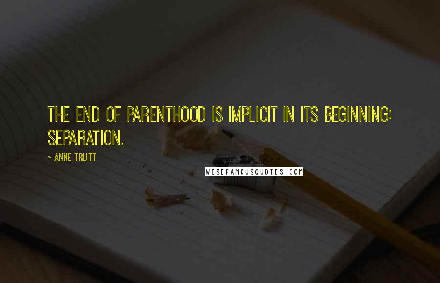 Anne Truitt Quotes: The end of parenthood is implicit in its beginning: separation.