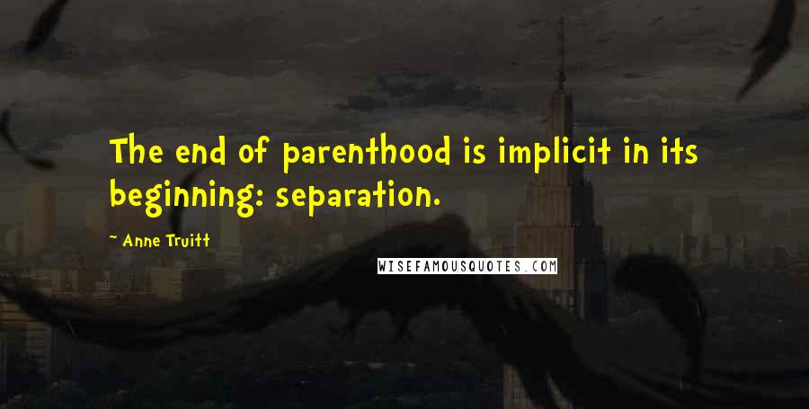 Anne Truitt Quotes: The end of parenthood is implicit in its beginning: separation.