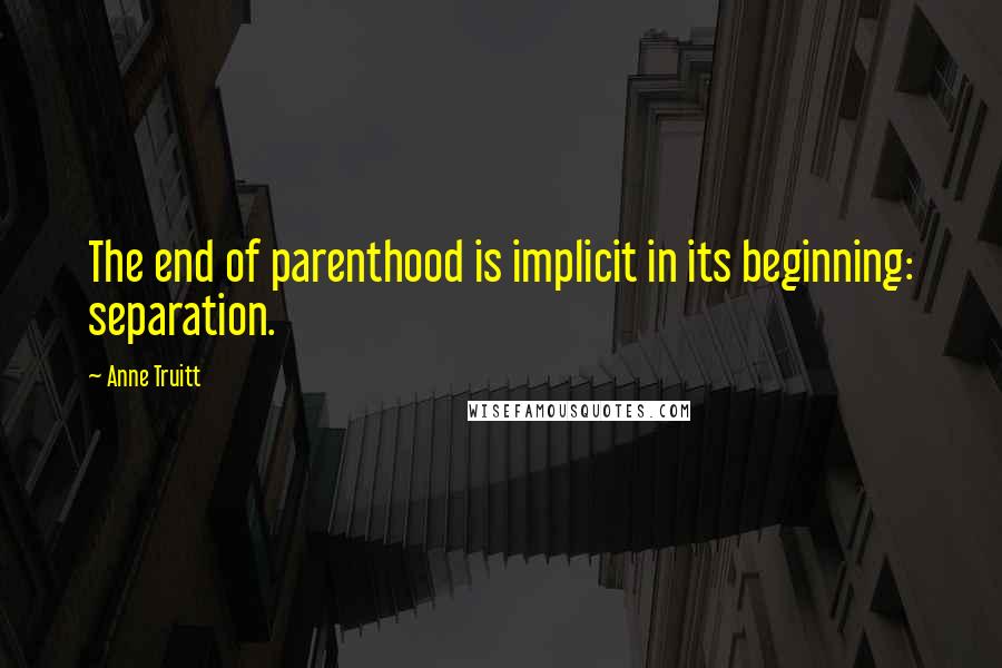 Anne Truitt Quotes: The end of parenthood is implicit in its beginning: separation.