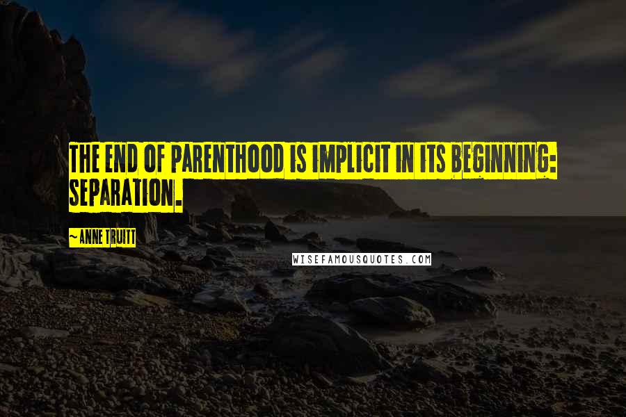 Anne Truitt Quotes: The end of parenthood is implicit in its beginning: separation.