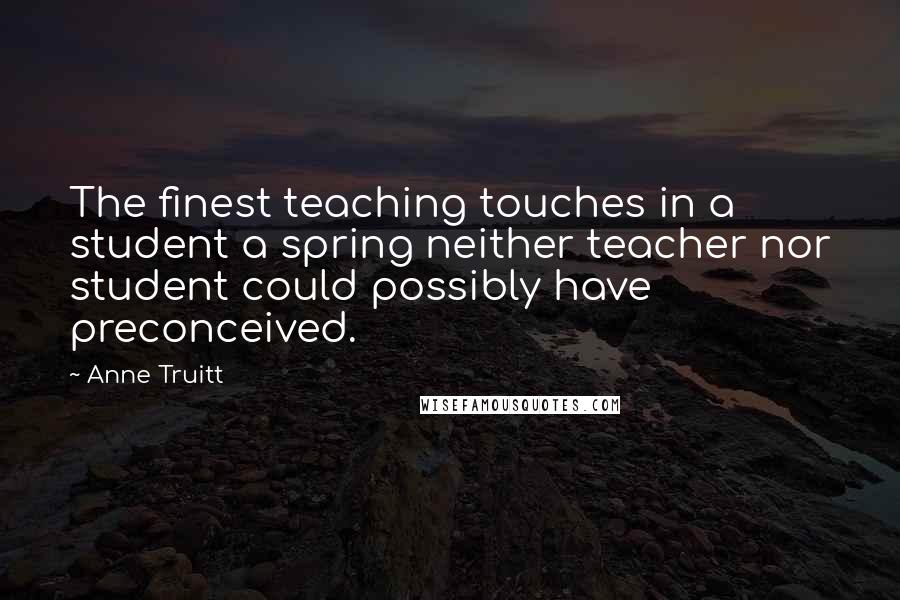 Anne Truitt Quotes: The finest teaching touches in a student a spring neither teacher nor student could possibly have preconceived.