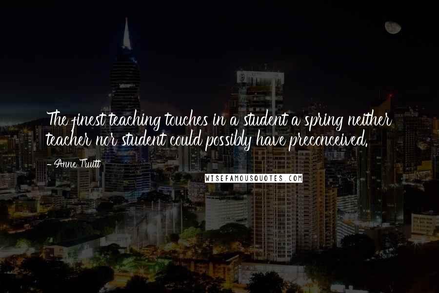 Anne Truitt Quotes: The finest teaching touches in a student a spring neither teacher nor student could possibly have preconceived.