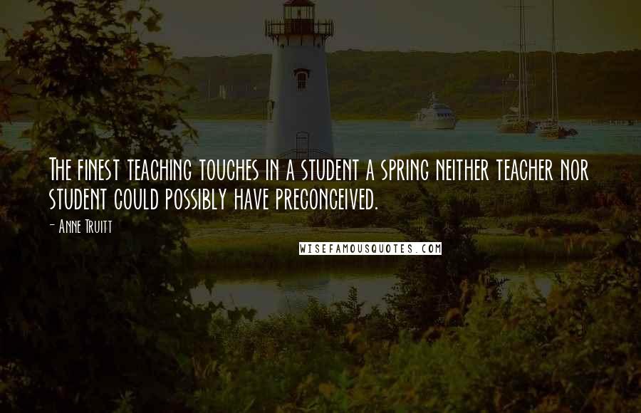 Anne Truitt Quotes: The finest teaching touches in a student a spring neither teacher nor student could possibly have preconceived.