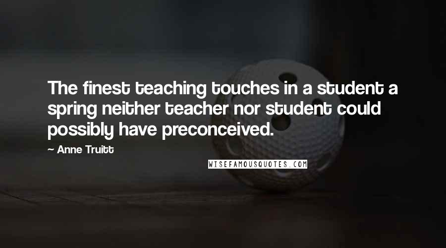 Anne Truitt Quotes: The finest teaching touches in a student a spring neither teacher nor student could possibly have preconceived.