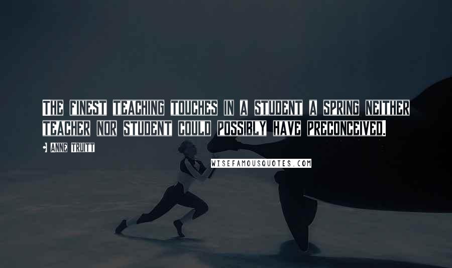 Anne Truitt Quotes: The finest teaching touches in a student a spring neither teacher nor student could possibly have preconceived.