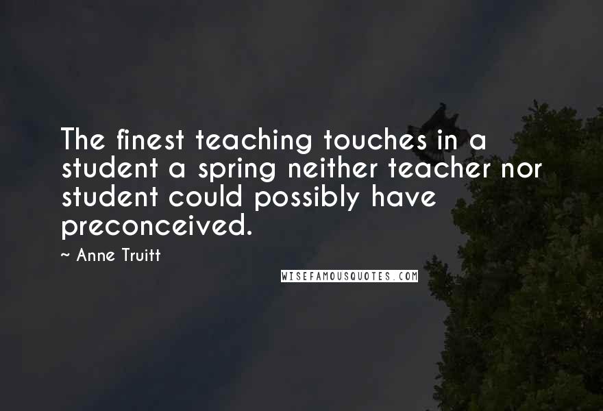 Anne Truitt Quotes: The finest teaching touches in a student a spring neither teacher nor student could possibly have preconceived.