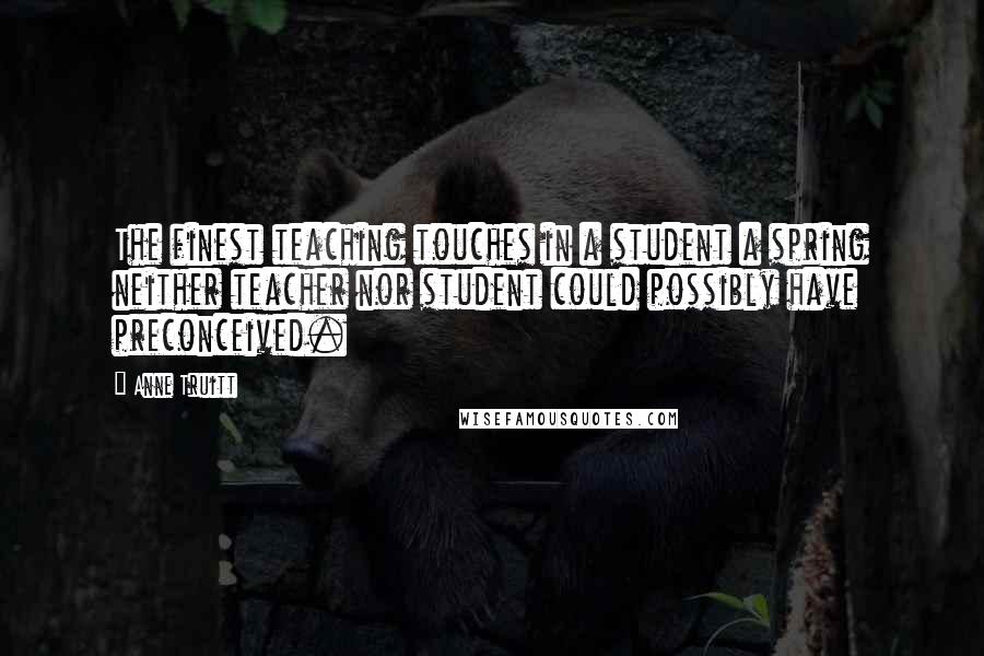 Anne Truitt Quotes: The finest teaching touches in a student a spring neither teacher nor student could possibly have preconceived.