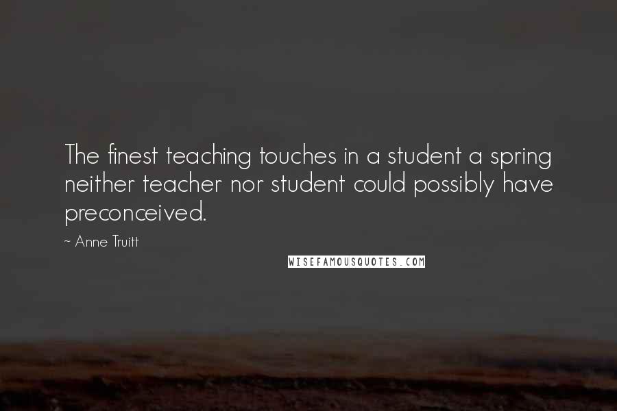 Anne Truitt Quotes: The finest teaching touches in a student a spring neither teacher nor student could possibly have preconceived.