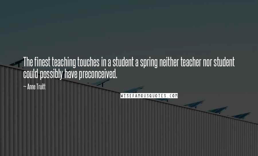 Anne Truitt Quotes: The finest teaching touches in a student a spring neither teacher nor student could possibly have preconceived.