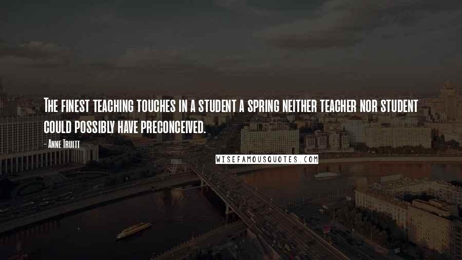 Anne Truitt Quotes: The finest teaching touches in a student a spring neither teacher nor student could possibly have preconceived.