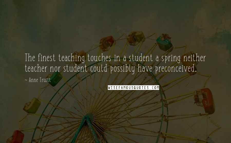 Anne Truitt Quotes: The finest teaching touches in a student a spring neither teacher nor student could possibly have preconceived.