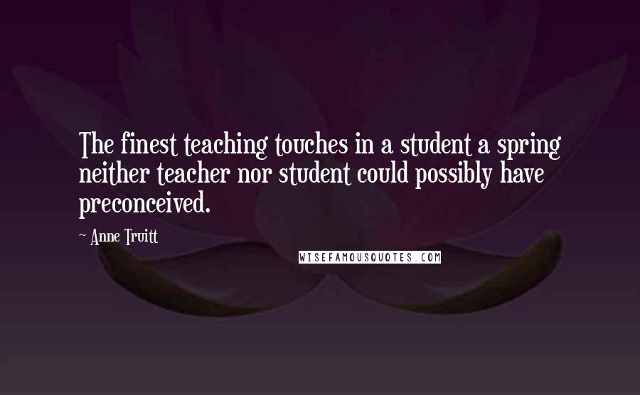 Anne Truitt Quotes: The finest teaching touches in a student a spring neither teacher nor student could possibly have preconceived.