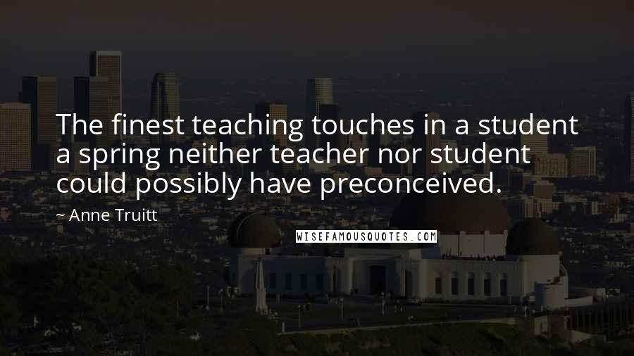 Anne Truitt Quotes: The finest teaching touches in a student a spring neither teacher nor student could possibly have preconceived.