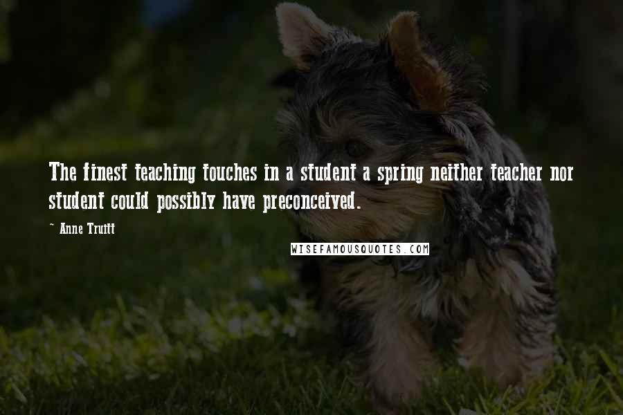 Anne Truitt Quotes: The finest teaching touches in a student a spring neither teacher nor student could possibly have preconceived.