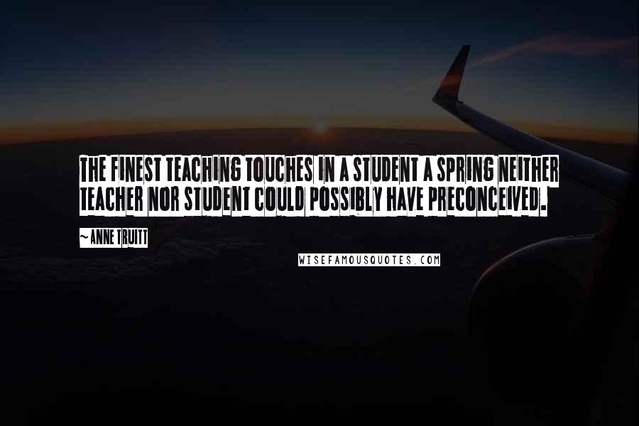 Anne Truitt Quotes: The finest teaching touches in a student a spring neither teacher nor student could possibly have preconceived.