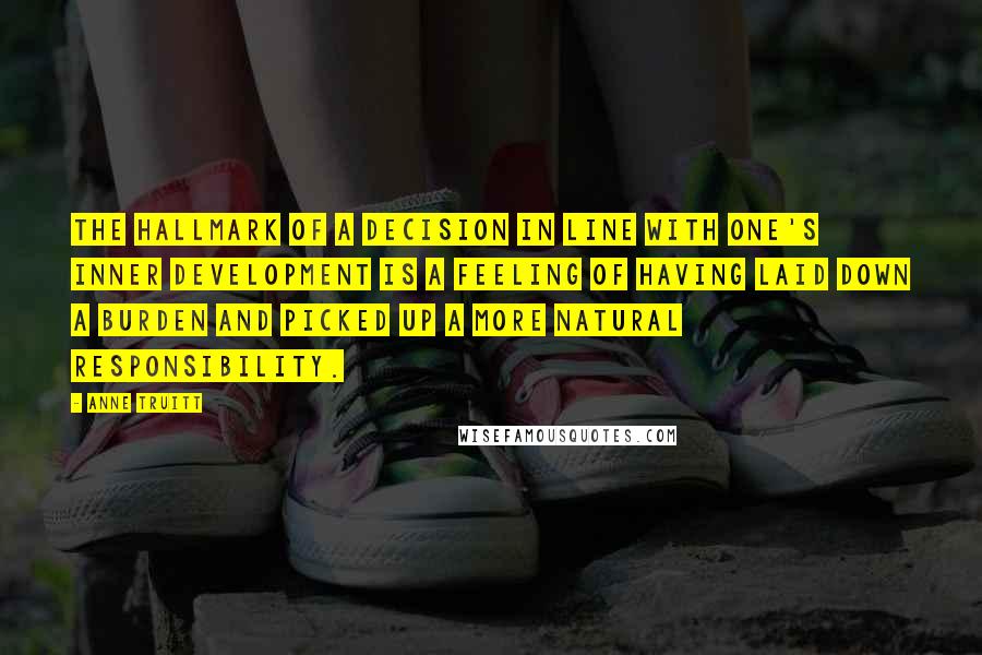 Anne Truitt Quotes: The hallmark of a decision in line with one's inner development is a feeling of having laid down a burden and picked up a more natural responsibility.