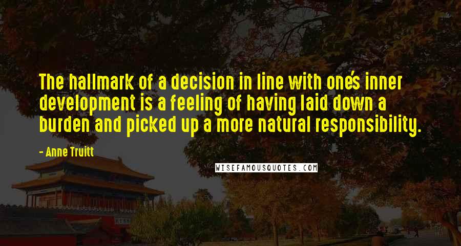 Anne Truitt Quotes: The hallmark of a decision in line with one's inner development is a feeling of having laid down a burden and picked up a more natural responsibility.