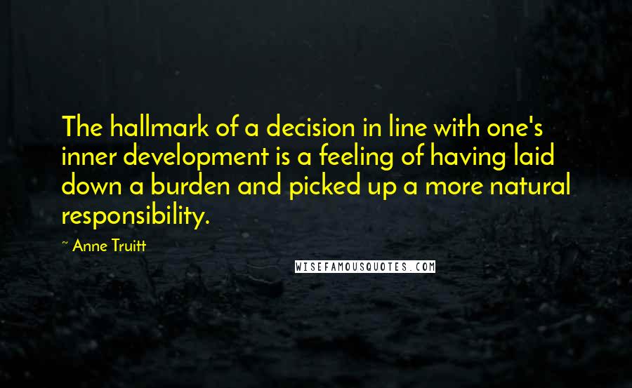 Anne Truitt Quotes: The hallmark of a decision in line with one's inner development is a feeling of having laid down a burden and picked up a more natural responsibility.