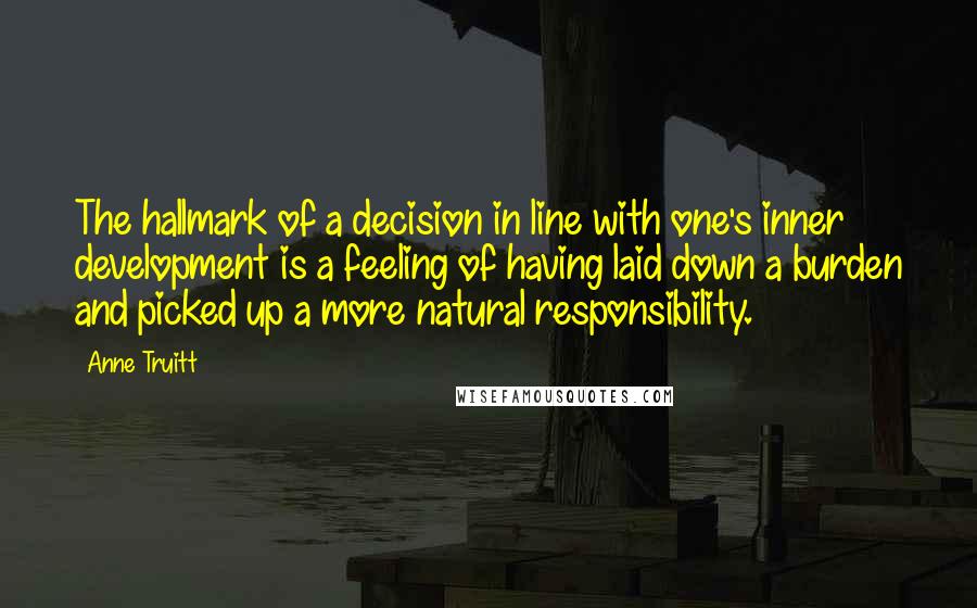 Anne Truitt Quotes: The hallmark of a decision in line with one's inner development is a feeling of having laid down a burden and picked up a more natural responsibility.