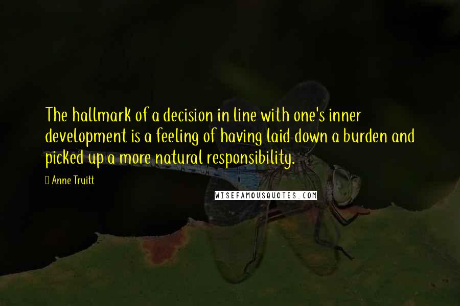 Anne Truitt Quotes: The hallmark of a decision in line with one's inner development is a feeling of having laid down a burden and picked up a more natural responsibility.