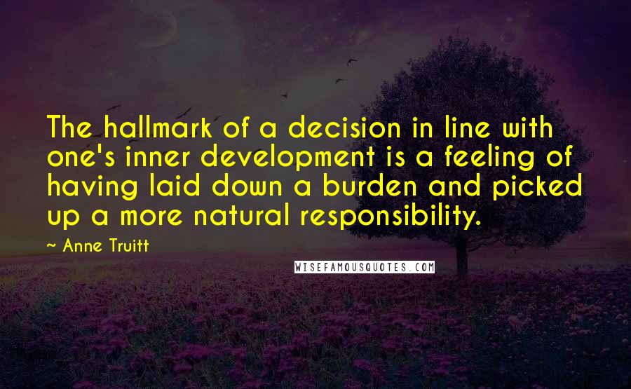 Anne Truitt Quotes: The hallmark of a decision in line with one's inner development is a feeling of having laid down a burden and picked up a more natural responsibility.