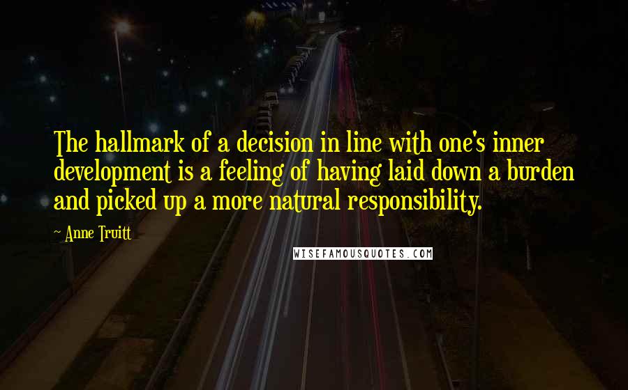 Anne Truitt Quotes: The hallmark of a decision in line with one's inner development is a feeling of having laid down a burden and picked up a more natural responsibility.