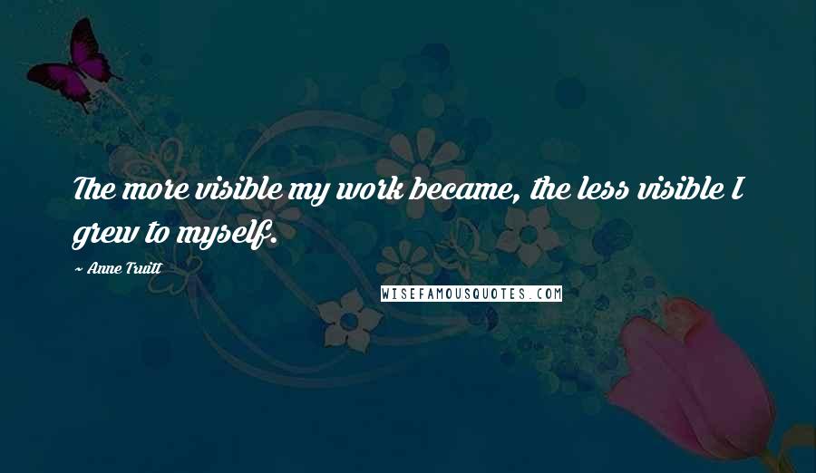 Anne Truitt Quotes: The more visible my work became, the less visible I grew to myself.