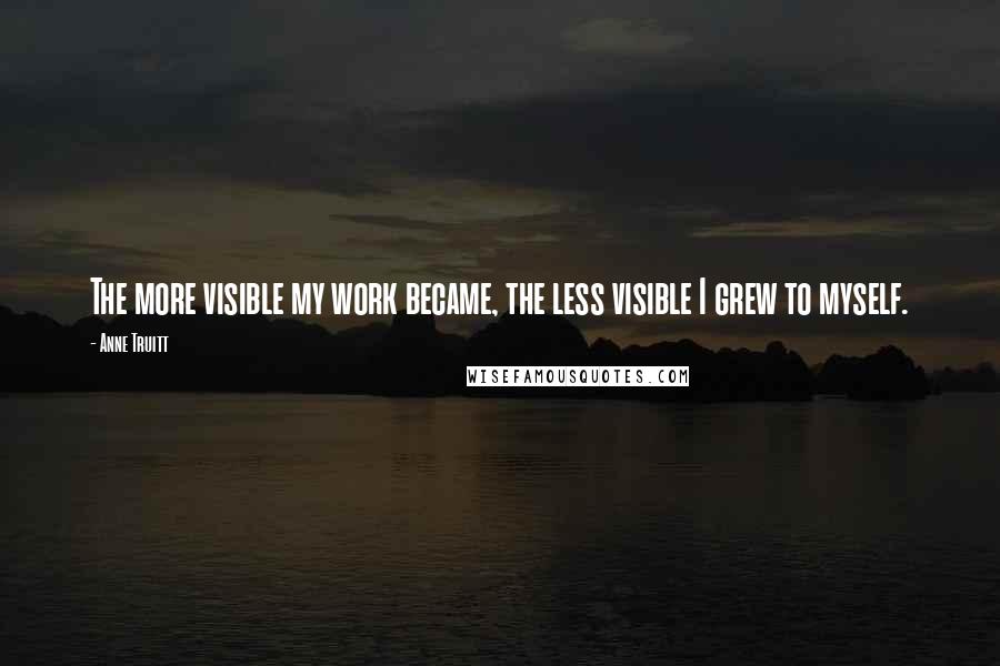 Anne Truitt Quotes: The more visible my work became, the less visible I grew to myself.