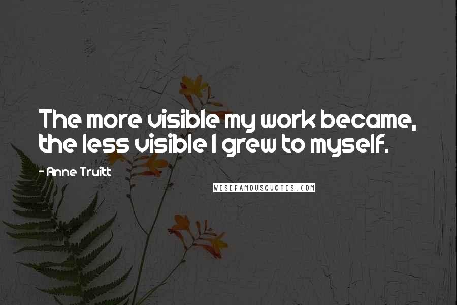 Anne Truitt Quotes: The more visible my work became, the less visible I grew to myself.