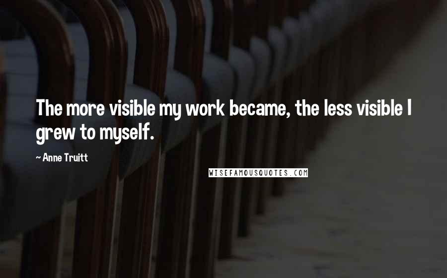 Anne Truitt Quotes: The more visible my work became, the less visible I grew to myself.