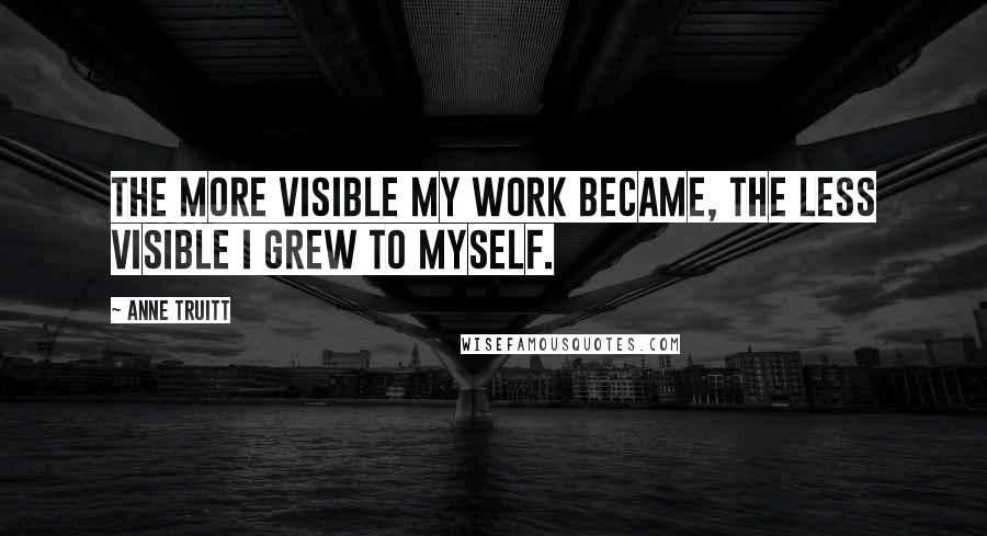 Anne Truitt Quotes: The more visible my work became, the less visible I grew to myself.