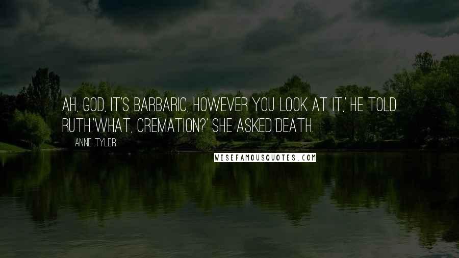 Anne Tyler Quotes: Ah, God, it's barbaric, however you look at it,' he told Ruth.'What, cremation?' she asked.'Death.