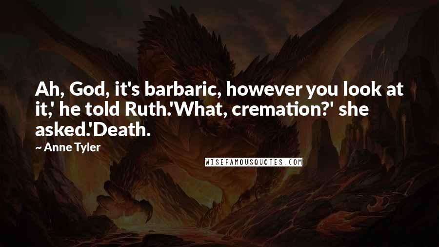 Anne Tyler Quotes: Ah, God, it's barbaric, however you look at it,' he told Ruth.'What, cremation?' she asked.'Death.