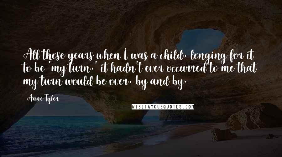 Anne Tyler Quotes: All those years when I was a child, longing for it to be 'my turn,' it hadn't ever occurred to me that my turn would be over, by and by.