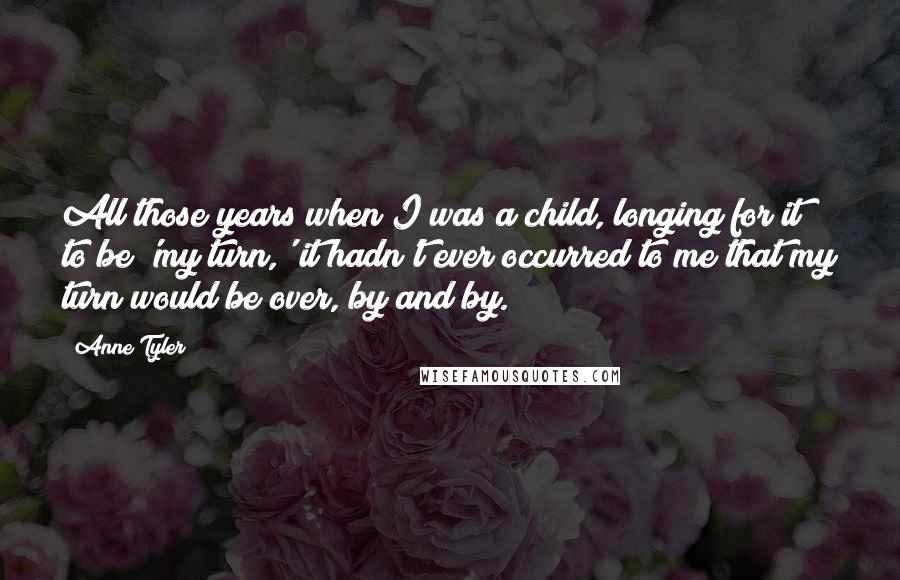 Anne Tyler Quotes: All those years when I was a child, longing for it to be 'my turn,' it hadn't ever occurred to me that my turn would be over, by and by.