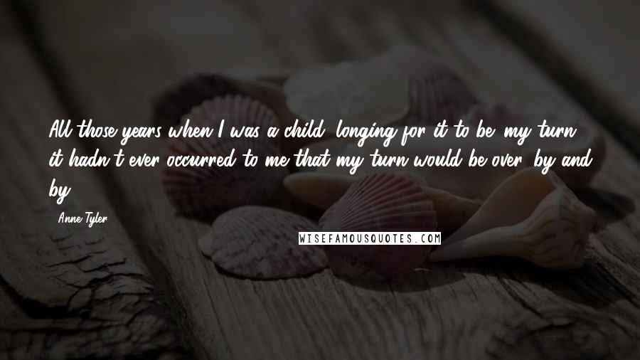 Anne Tyler Quotes: All those years when I was a child, longing for it to be 'my turn,' it hadn't ever occurred to me that my turn would be over, by and by.