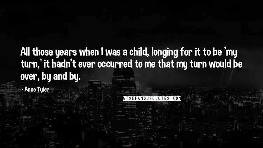 Anne Tyler Quotes: All those years when I was a child, longing for it to be 'my turn,' it hadn't ever occurred to me that my turn would be over, by and by.