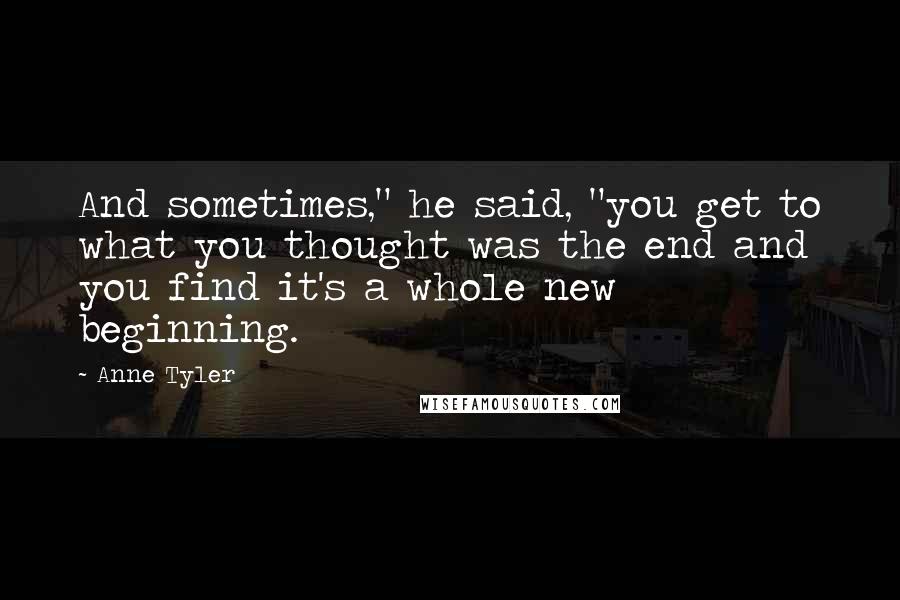 Anne Tyler Quotes: And sometimes," he said, "you get to what you thought was the end and you find it's a whole new beginning.
