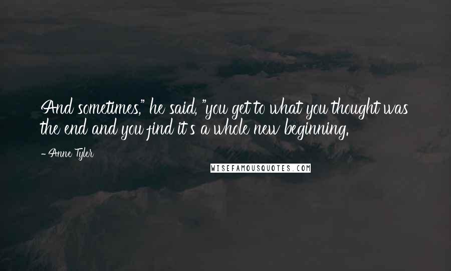 Anne Tyler Quotes: And sometimes," he said, "you get to what you thought was the end and you find it's a whole new beginning.