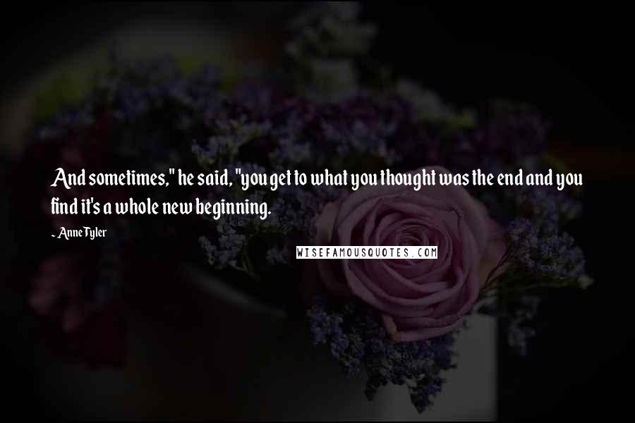 Anne Tyler Quotes: And sometimes," he said, "you get to what you thought was the end and you find it's a whole new beginning.