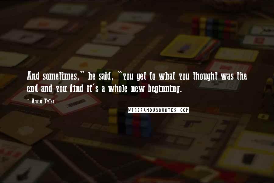 Anne Tyler Quotes: And sometimes," he said, "you get to what you thought was the end and you find it's a whole new beginning.