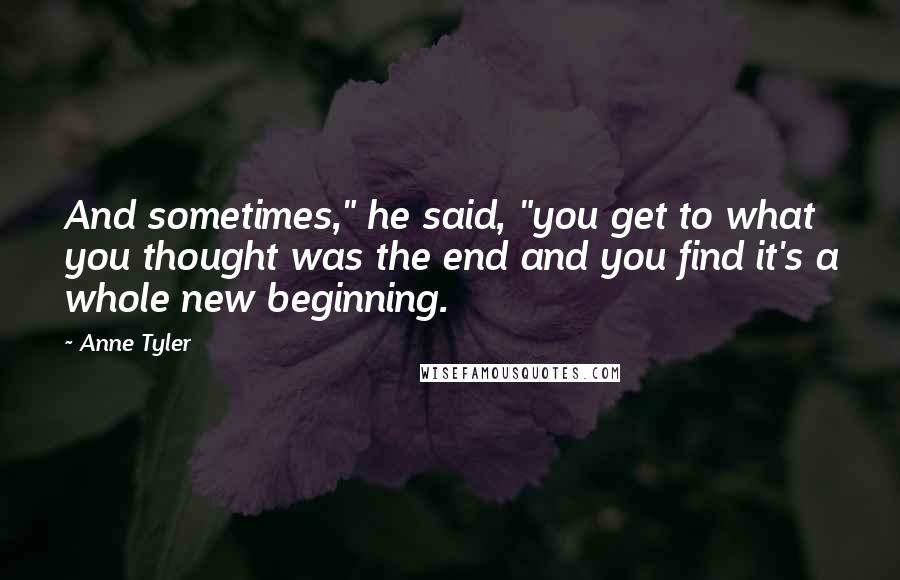 Anne Tyler Quotes: And sometimes," he said, "you get to what you thought was the end and you find it's a whole new beginning.