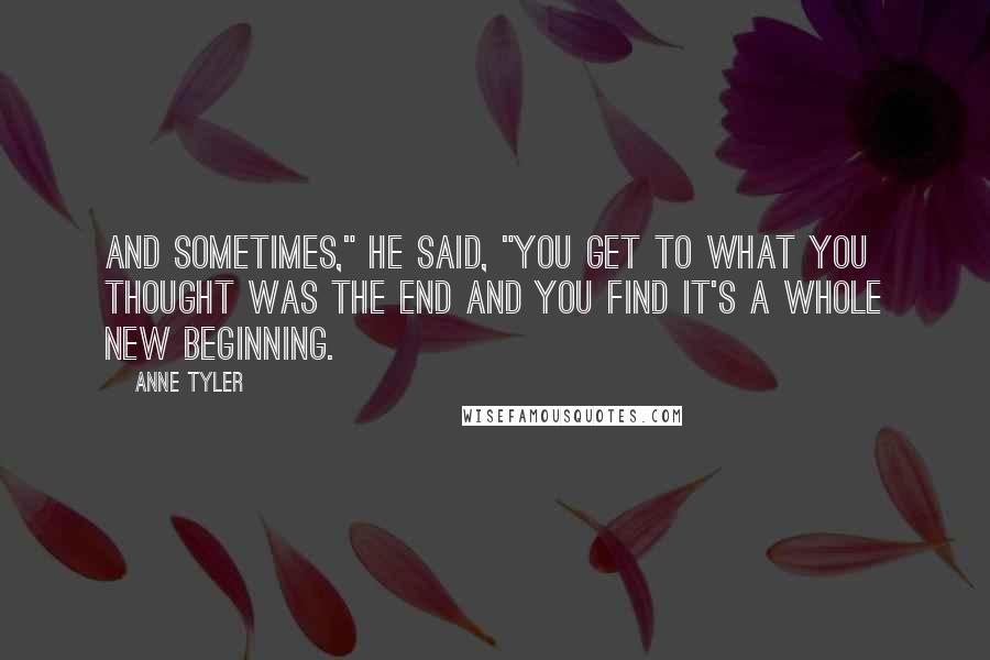 Anne Tyler Quotes: And sometimes," he said, "you get to what you thought was the end and you find it's a whole new beginning.