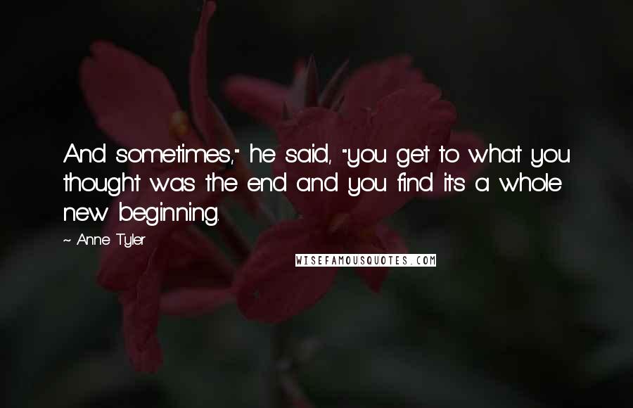 Anne Tyler Quotes: And sometimes," he said, "you get to what you thought was the end and you find it's a whole new beginning.