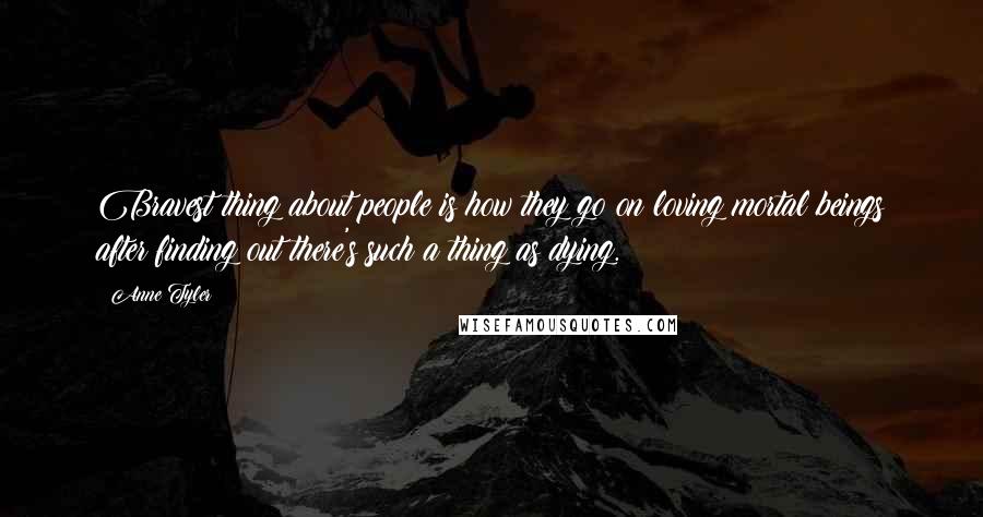 Anne Tyler Quotes: Bravest thing about people is how they go on loving mortal beings after finding out there's such a thing as dying.