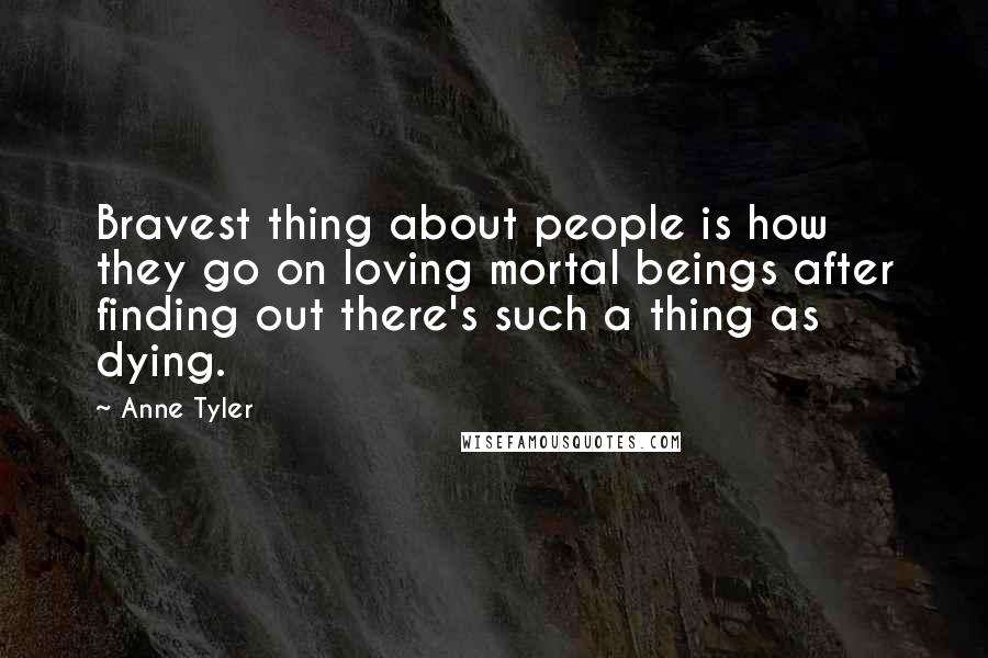 Anne Tyler Quotes: Bravest thing about people is how they go on loving mortal beings after finding out there's such a thing as dying.