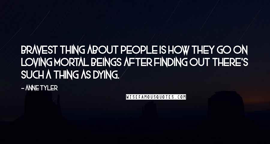 Anne Tyler Quotes: Bravest thing about people is how they go on loving mortal beings after finding out there's such a thing as dying.