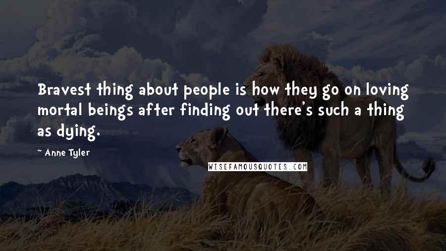 Anne Tyler Quotes: Bravest thing about people is how they go on loving mortal beings after finding out there's such a thing as dying.