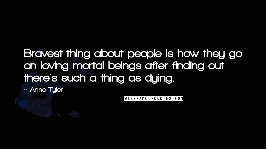 Anne Tyler Quotes: Bravest thing about people is how they go on loving mortal beings after finding out there's such a thing as dying.